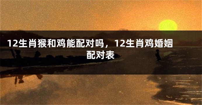 12生肖猴和鸡能配对吗，12生肖鸡婚姻配对表
