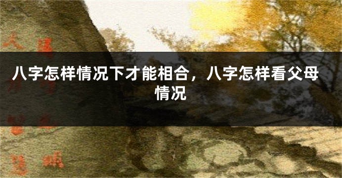 八字怎样情况下才能相合，八字怎样看父母情况