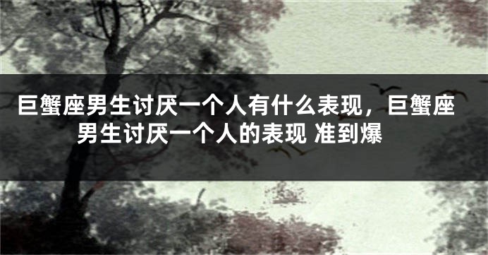 巨蟹座男生讨厌一个人有什么表现，巨蟹座男生讨厌一个人的表现 准到爆