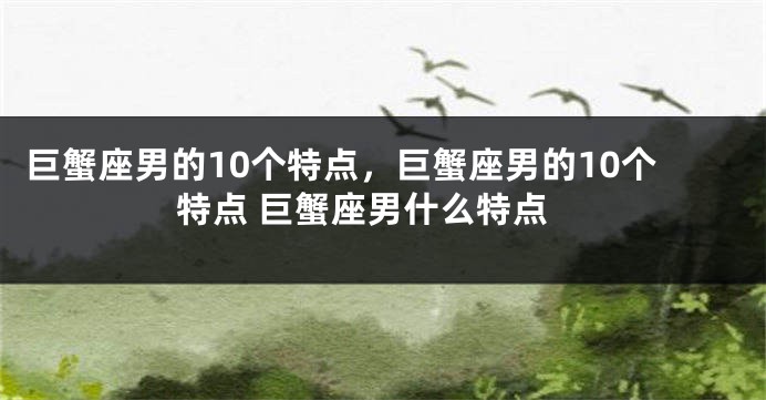 巨蟹座男的10个特点，巨蟹座男的10个特点 巨蟹座男什么特点