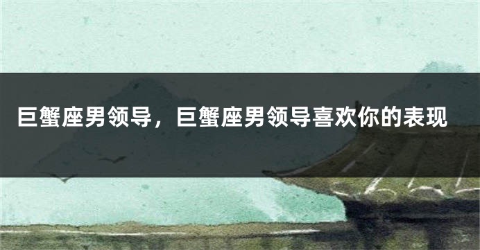 巨蟹座男领导，巨蟹座男领导喜欢你的表现