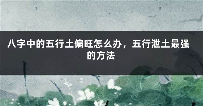 八字中的五行土偏旺怎么办，五行泄土最强的方法