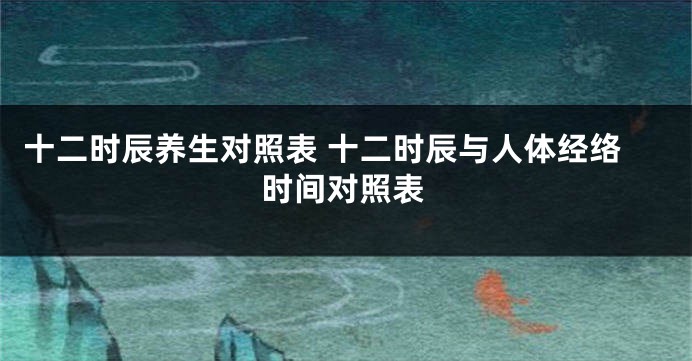 十二时辰养生对照表 十二时辰与人体经络时间对照表