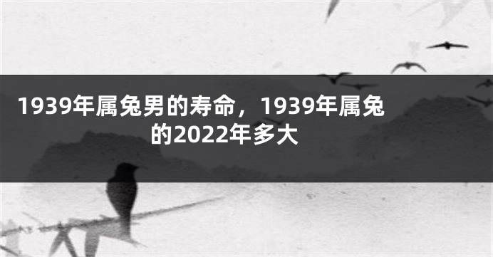 1939年属兔男的寿命，1939年属兔的2022年多大