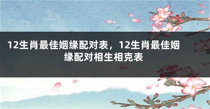 12生肖最佳姻缘配对表，12生肖最佳姻缘配对相生相克表