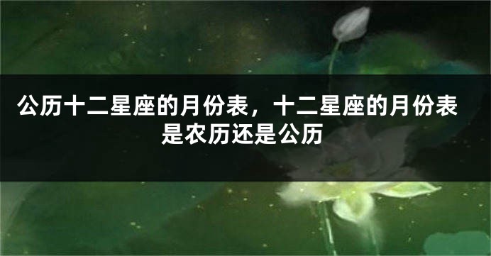 公历十二星座的月份表，十二星座的月份表是农历还是公历