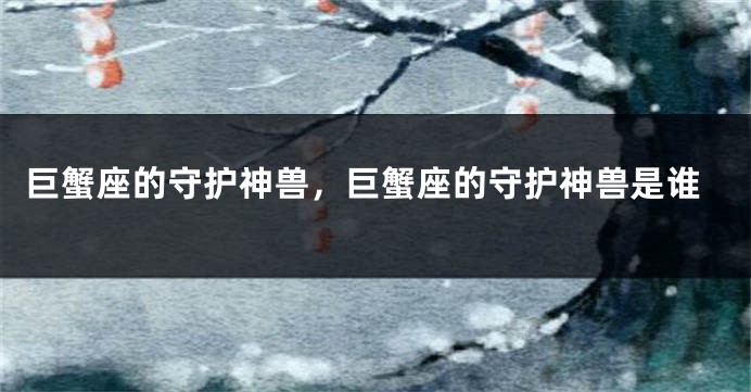 巨蟹座的守护神兽，巨蟹座的守护神兽是谁