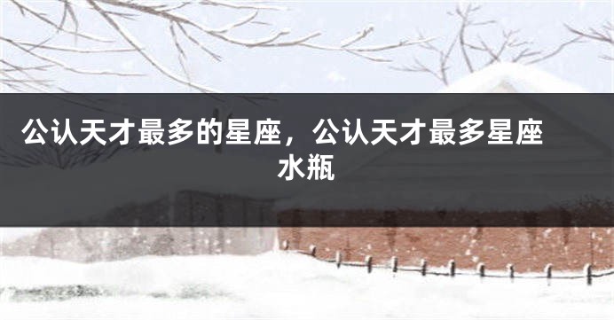 公认天才最多的星座，公认天才最多星座 水瓶