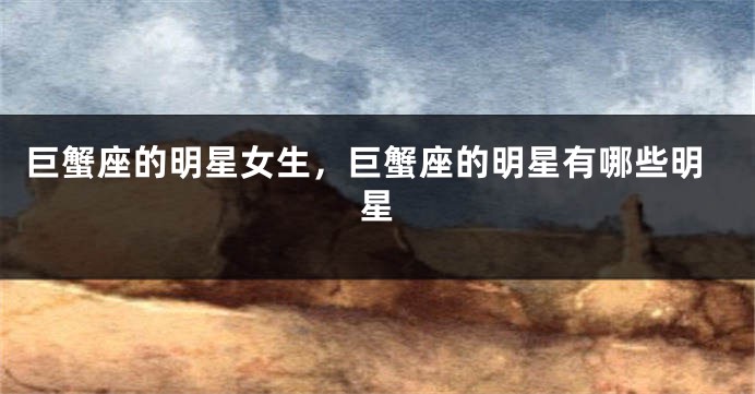 巨蟹座的明星女生，巨蟹座的明星有哪些明星