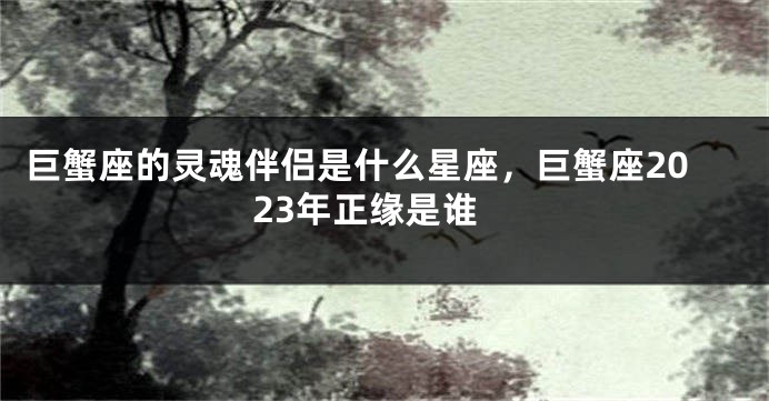 巨蟹座的灵魂伴侣是什么星座，巨蟹座2023年正缘是谁