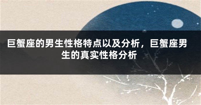 巨蟹座的男生性格特点以及分析，巨蟹座男生的真实性格分析