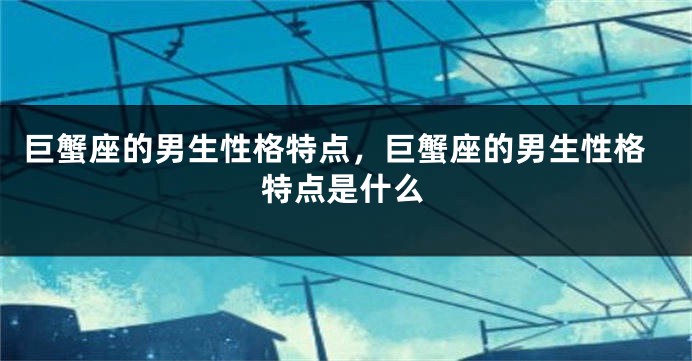 巨蟹座的男生性格特点，巨蟹座的男生性格特点是什么