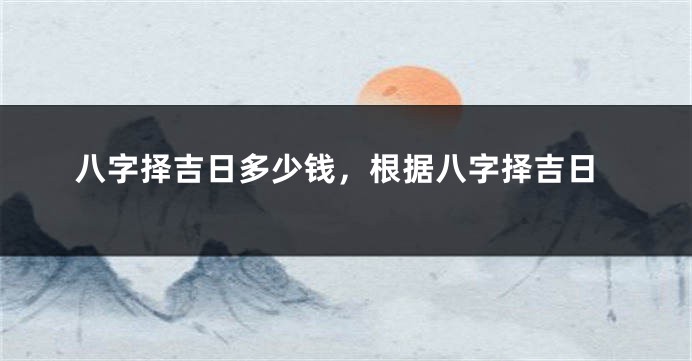 八字择吉日多少钱，根据八字择吉日