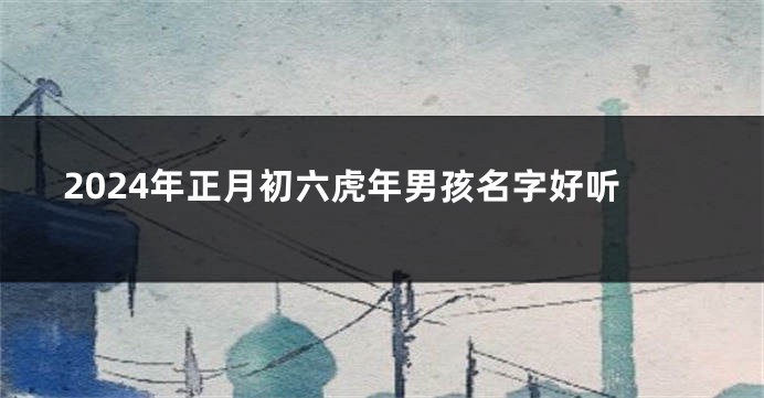 2024年正月初六虎年男孩名字好听