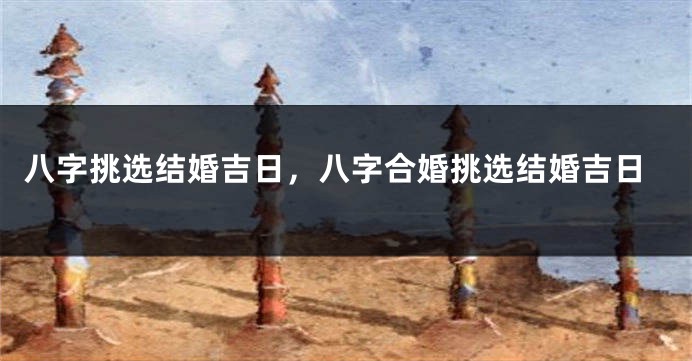 八字挑选结婚吉日，八字合婚挑选结婚吉日