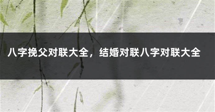 八字挽父对联大全，结婚对联八字对联大全