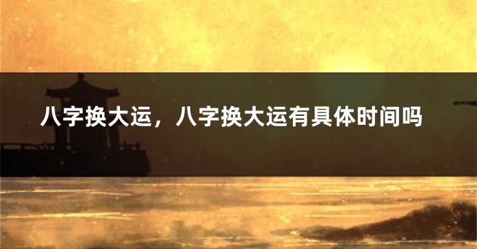 八字换大运，八字换大运有具体时间吗
