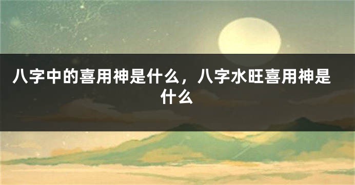 八字中的喜用神是什么，八字水旺喜用神是什么