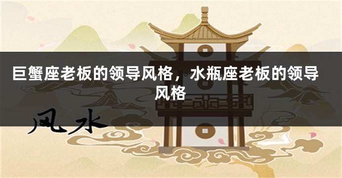 巨蟹座老板的领导风格，水瓶座老板的领导风格