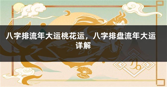 八字排流年大运桃花运，八字排盘流年大运详解