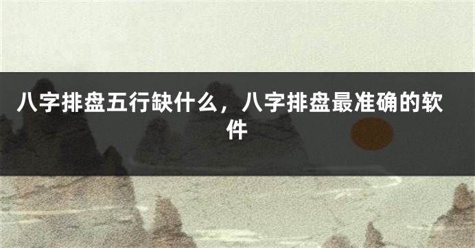 八字排盘五行缺什么，八字排盘最准确的软件