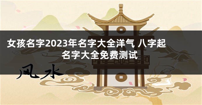 女孩名字2023年名字大全洋气 八字起名字大全免费测试