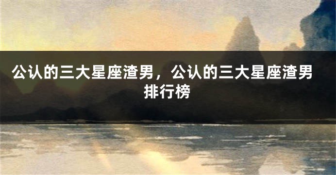 公认的三大星座渣男，公认的三大星座渣男排行榜