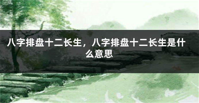 八字排盘十二长生，八字排盘十二长生是什么意思