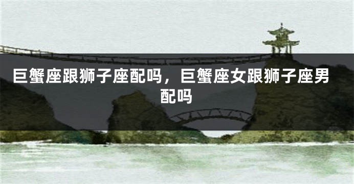 巨蟹座跟狮子座配吗，巨蟹座女跟狮子座男配吗