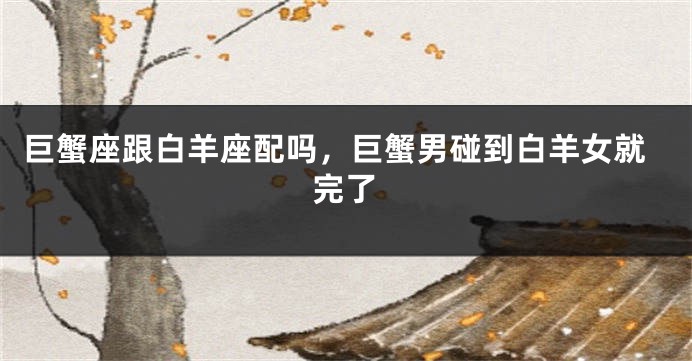 巨蟹座跟白羊座配吗，巨蟹男碰到白羊女就完了