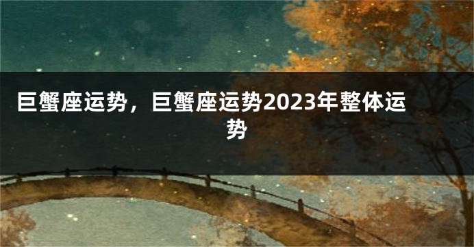 巨蟹座运势，巨蟹座运势2023年整体运势