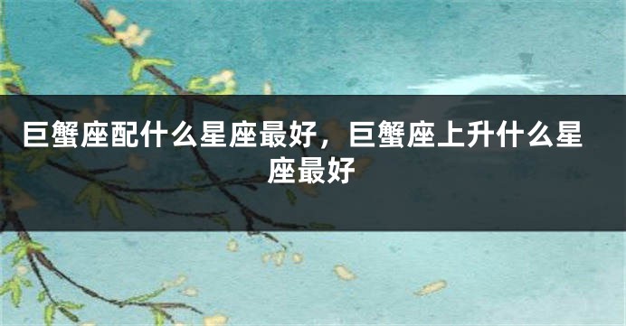 巨蟹座配什么星座最好，巨蟹座上升什么星座最好