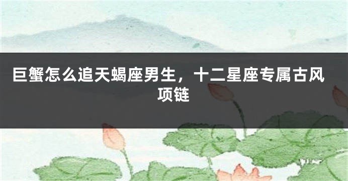 巨蟹怎么追天蝎座男生，十二星座专属古风项链