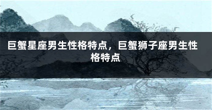巨蟹星座男生性格特点，巨蟹狮子座男生性格特点