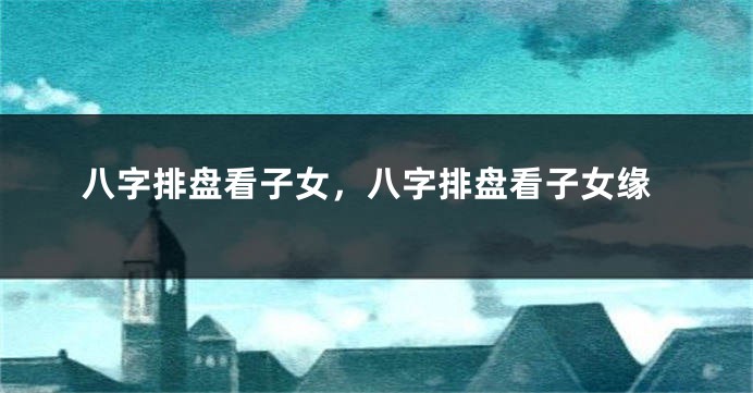 八字排盘看子女，八字排盘看子女缘