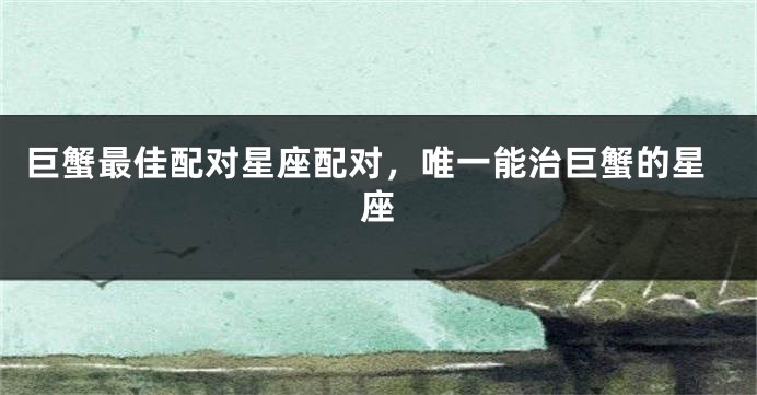 巨蟹最佳配对星座配对，唯一能治巨蟹的星座