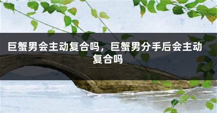 巨蟹男会主动复合吗，巨蟹男分手后会主动复合吗