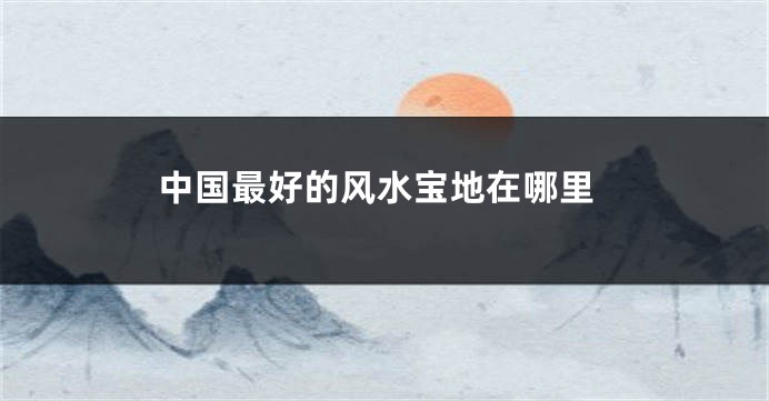 中国最好的风水宝地在哪里