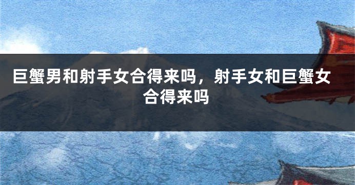 巨蟹男和射手女合得来吗，射手女和巨蟹女合得来吗