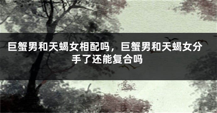 巨蟹男和天蝎女相配吗，巨蟹男和天蝎女分手了还能复合吗