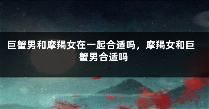 巨蟹男和摩羯女在一起合适吗，摩羯女和巨蟹男合适吗