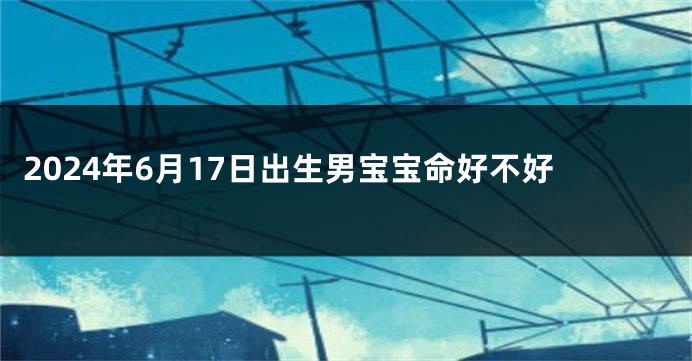 2024年6月17日出生男宝宝命好不好