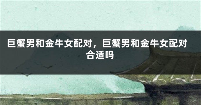巨蟹男和金牛女配对，巨蟹男和金牛女配对合适吗