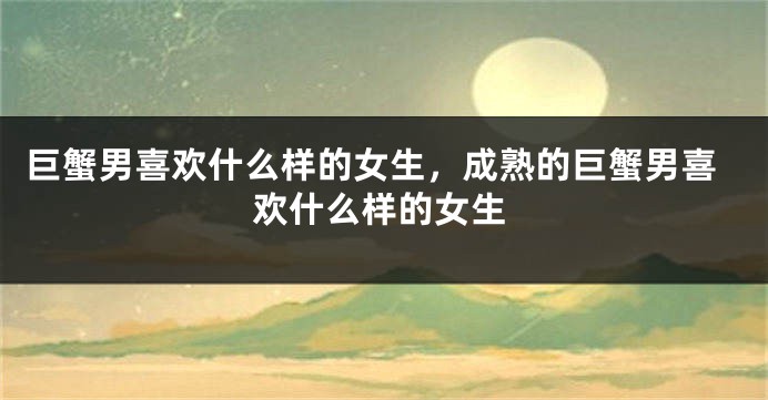 巨蟹男喜欢什么样的女生，成熟的巨蟹男喜欢什么样的女生