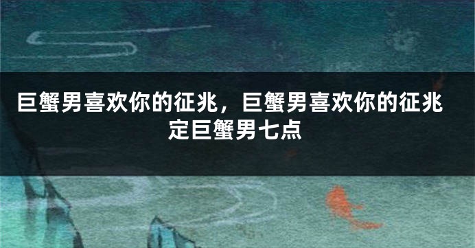 巨蟹男喜欢你的征兆，巨蟹男喜欢你的征兆定巨蟹男七点