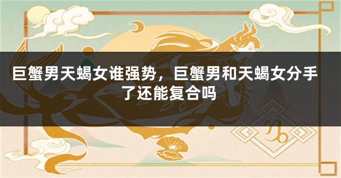 巨蟹男天蝎女谁强势，巨蟹男和天蝎女分手了还能复合吗