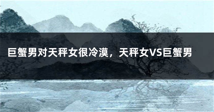 巨蟹男对天秤女很冷漠，天秤女VS巨蟹男