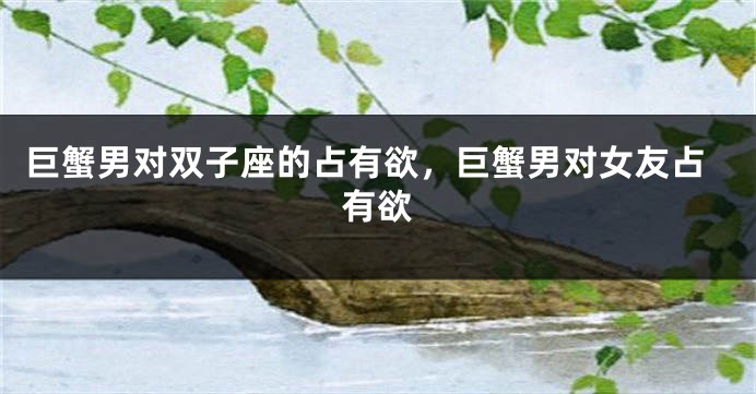 巨蟹男对双子座的占有欲，巨蟹男对女友占有欲