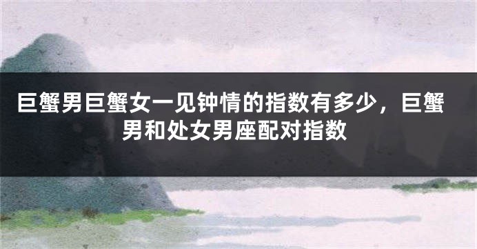 巨蟹男巨蟹女一见钟情的指数有多少，巨蟹男和处女男座配对指数