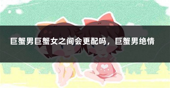 巨蟹男巨蟹女之间会更配吗，巨蟹男绝情